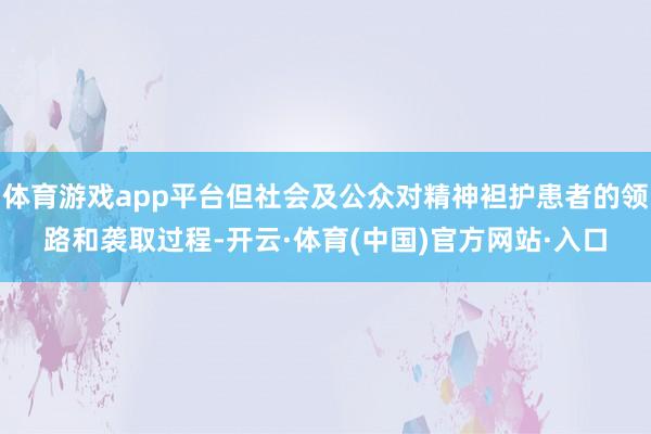 体育游戏app平台但社会及公众对精神袒护患者的领路和袭取过程-开云·体育(中国)官方网站·入口