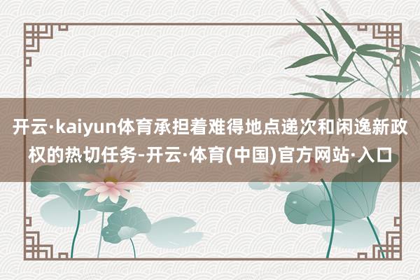 开云·kaiyun体育承担着难得地点递次和闲逸新政权的热切任务-开云·体育(中国)官方网站·入口