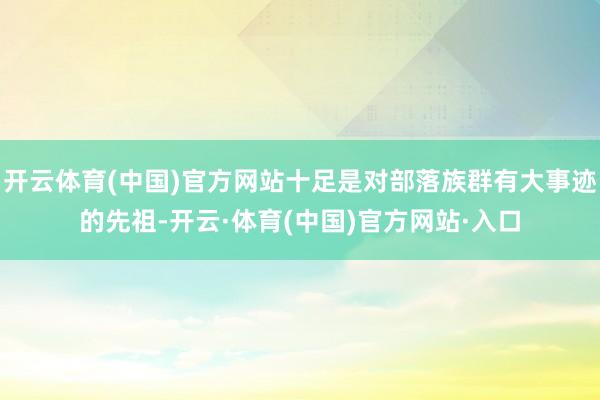 开云体育(中国)官方网站十足是对部落族群有大事迹的先祖-开云·体育(中国)官方网站·入口