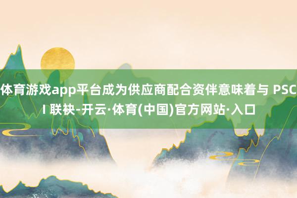 体育游戏app平台成为供应商配合资伴意味着与 PSCI 联袂-开云·体育(中国)官方网站·入口