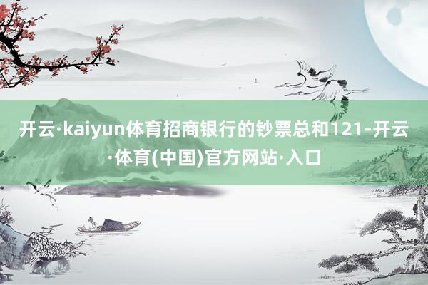 开云·kaiyun体育招商银行的钞票总和121-开云·体育(中国)官方网站·入口