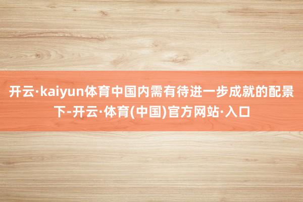 开云·kaiyun体育中国内需有待进一步成就的配景下-开云·体育(中国)官方网站·入口