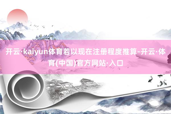 开云·kaiyun体育若以现在注册程度推算-开云·体育(中国)官方网站·入口