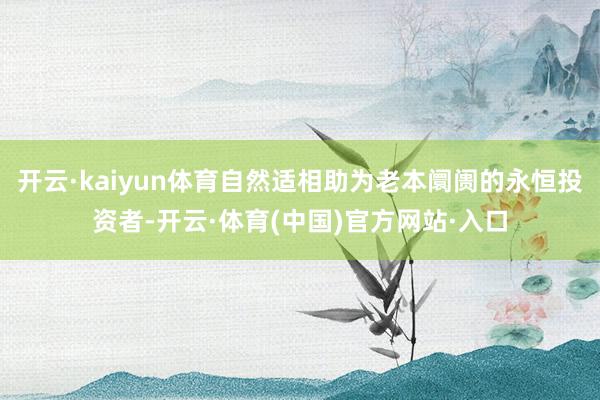 开云·kaiyun体育自然适相助为老本阛阓的永恒投资者-开云·体育(中国)官方网站·入口