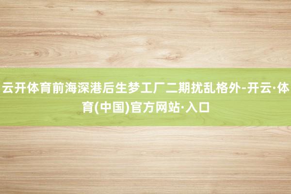 云开体育前海深港后生梦工厂二期扰乱格外-开云·体育(中国)官方网站·入口