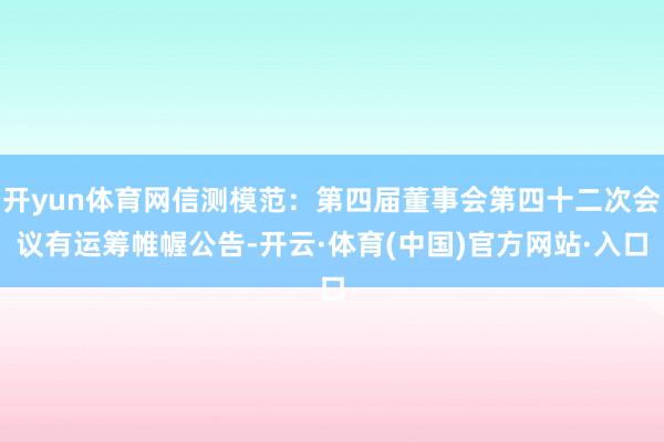 开yun体育网信测模范：第四届董事会第四十二次会议有运筹帷幄公告-开云·体育(中国)官方网站·入口