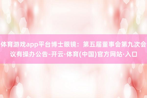 体育游戏app平台博士眼镜：第五届董事会第九次会议有操办公告-开云·体育(中国)官方网站·入口