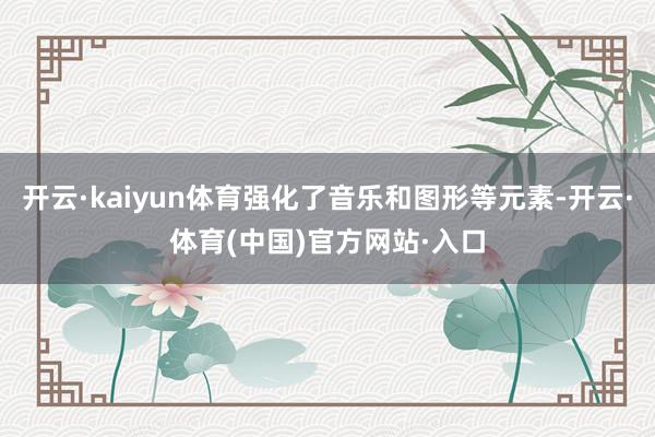 开云·kaiyun体育强化了音乐和图形等元素-开云·体育(中国)官方网站·入口
