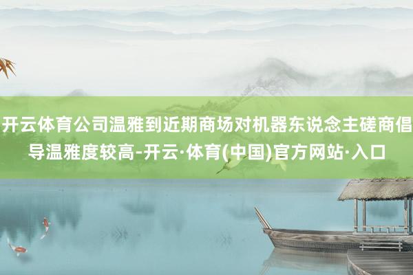 开云体育公司温雅到近期商场对机器东说念主磋商倡导温雅度较高-开云·体育(中国)官方网站·入口