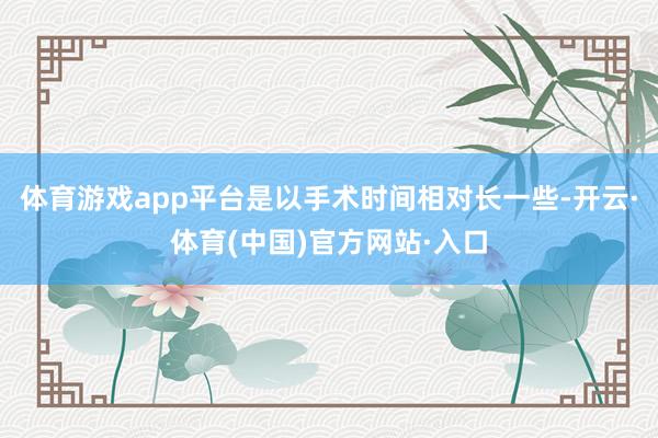 体育游戏app平台是以手术时间相对长一些-开云·体育(中国)官方网站·入口