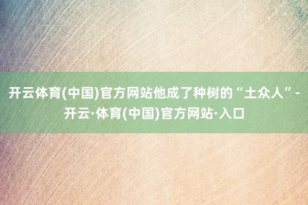 开云体育(中国)官方网站他成了种树的“土众人”-开云·体育(中国)官方网站·入口