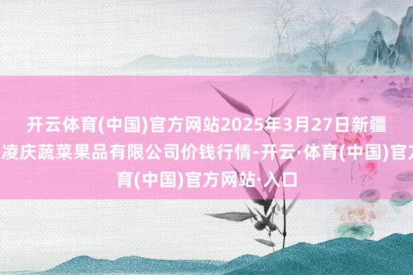 开云体育(中国)官方网站2025年3月27日新疆乌鲁木王人凌庆蔬菜果品有限公司价钱行情-开云·体育(中国)官方网站·入口