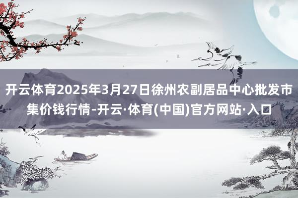 开云体育2025年3月27日徐州农副居品中心批发市集价钱行情-开云·体育(中国)官方网站·入口
