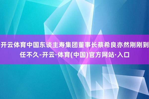 开云体育中国东谈主寿集团董事长蔡希良亦然刚刚到任不久-开云·体育(中国)官方网站·入口