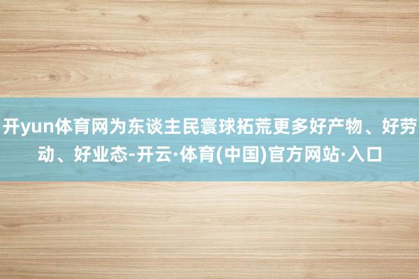 开yun体育网为东谈主民寰球拓荒更多好产物、好劳动、好业态-开云·体育(中国)官方网站·入口
