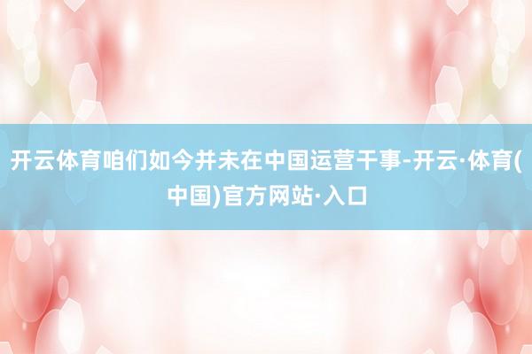 开云体育咱们如今并未在中国运营干事-开云·体育(中国)官方网站·入口