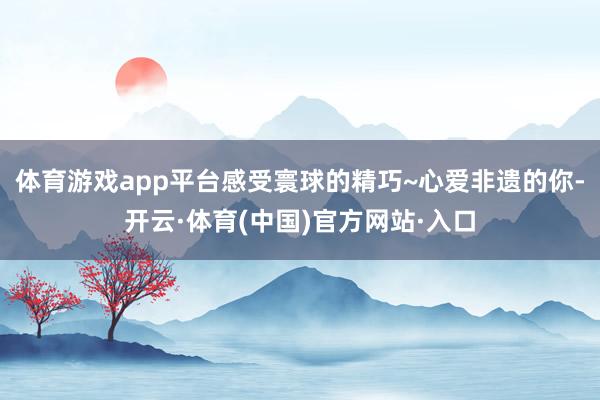 体育游戏app平台感受寰球的精巧~心爱非遗的你-开云·体育(中国)官方网站·入口