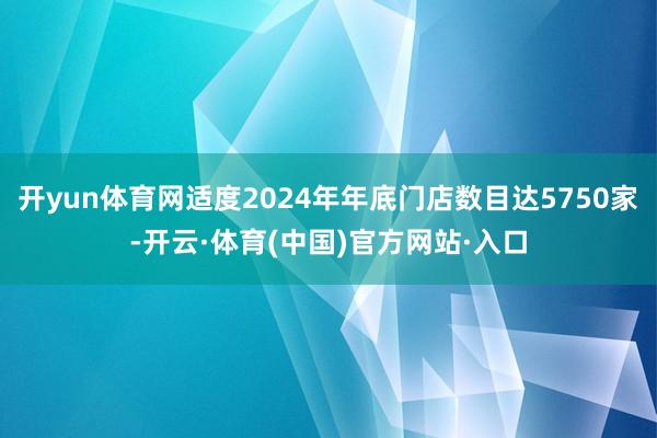 开yun体育网适度2024年年底门店数目达5750家-开云·体育(中国)官方网站·入口