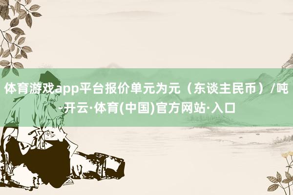体育游戏app平台报价单元为元（东谈主民币）/吨-开云·体育(中国)官方网站·入口