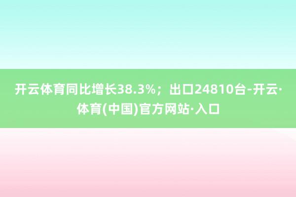 开云体育同比增长38.3%；出口24810台-开云·体育(中国)官方网站·入口