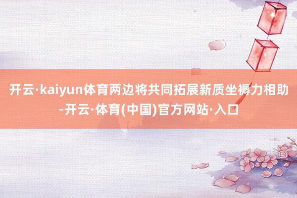开云·kaiyun体育两边将共同拓展新质坐褥力相助-开云·体育(中国)官方网站·入口