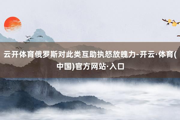 云开体育俄罗斯对此类互助执怒放魄力-开云·体育(中国)官方网站·入口