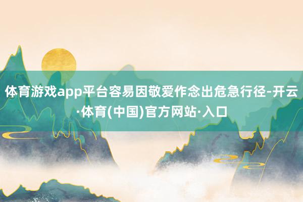 体育游戏app平台容易因敬爱作念出危急行径-开云·体育(中国)官方网站·入口