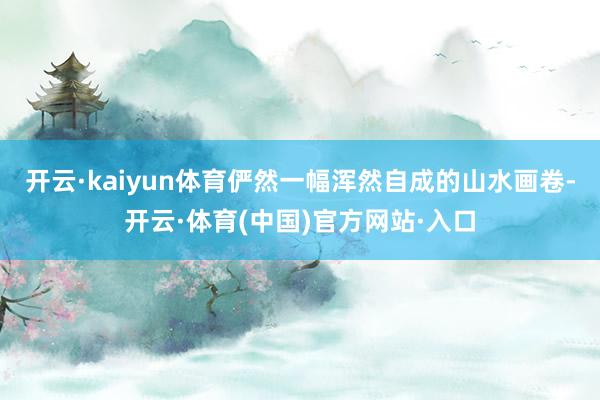 开云·kaiyun体育俨然一幅浑然自成的山水画卷-开云·体育(中国)官方网站·入口