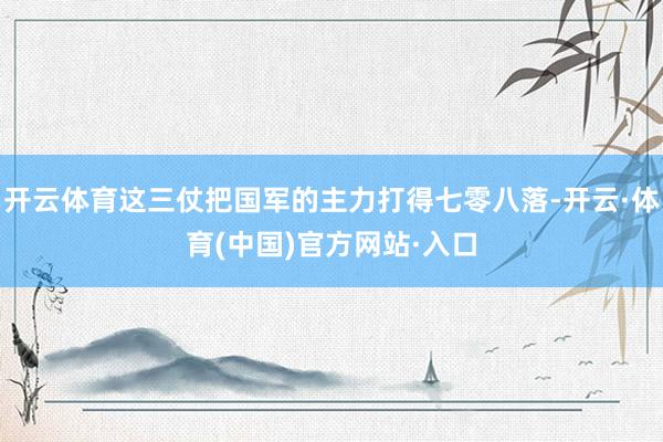 开云体育这三仗把国军的主力打得七零八落-开云·体育(中国)官方网站·入口