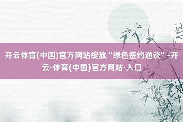 开云体育(中国)官方网站绽放“绿色签约通谈”-开云·体育(中国)官方网站·入口