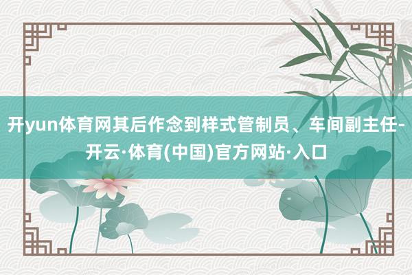 开yun体育网其后作念到样式管制员、车间副主任-开云·体育(中国)官方网站·入口