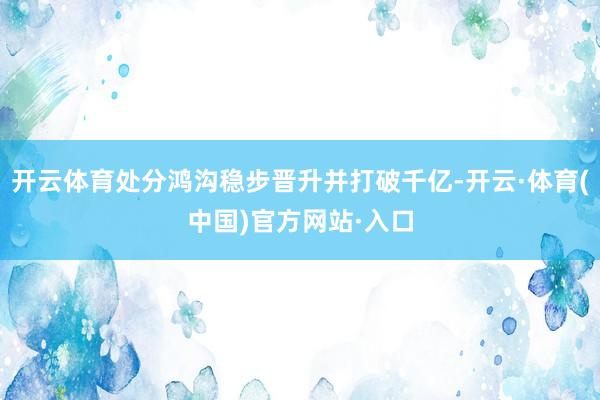 开云体育处分鸿沟稳步晋升并打破千亿-开云·体育(中国)官方网站·入口