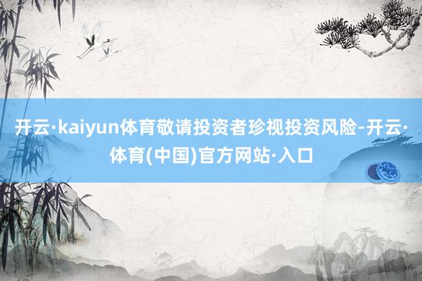 开云·kaiyun体育敬请投资者珍视投资风险-开云·体育(中国)官方网站·入口