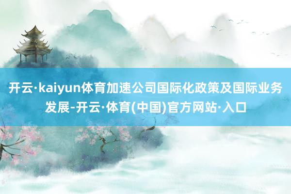 开云·kaiyun体育加速公司国际化政策及国际业务发展-开云·体育(中国)官方网站·入口