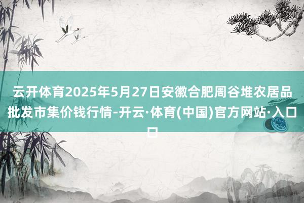 云开体育2025年5月27日安徽合肥周谷堆农居品批发市集价钱行情-开云·体育(中国)官方网站·入口