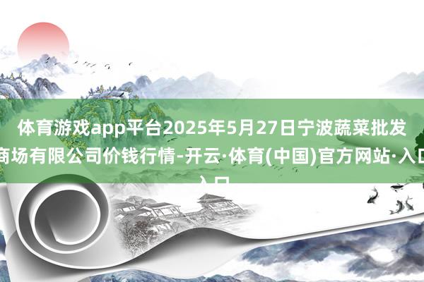 体育游戏app平台2025年5月27日宁波蔬菜批发商场有限公司价钱行情-开云·体育(中国)官方网站·入口