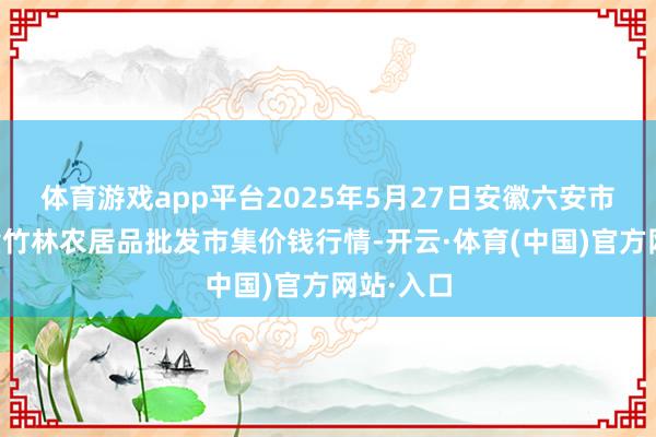 体育游戏app平台2025年5月27日安徽六安市裕安区紫竹林农居品批发市集价钱行情-开云·体育(中国)官方网站·入口