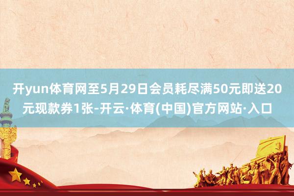 开yun体育网至5月29日会员耗尽满50元即送20元现款券1张-开云·体育(中国)官方网站·入口