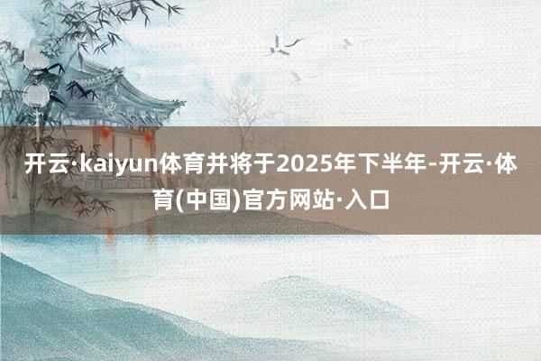开云·kaiyun体育并将于2025年下半年-开云·体育(中国)官方网站·入口
