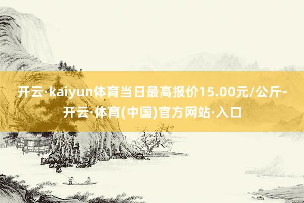 开云·kaiyun体育当日最高报价15.00元/公斤-开云·体育(中国)官方网站·入口