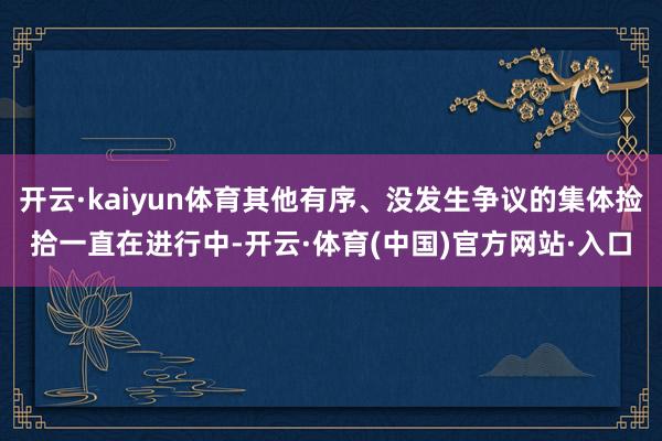 开云·kaiyun体育其他有序、没发生争议的集体捡拾一直在进行中-开云·体育(中国)官方网站·入口