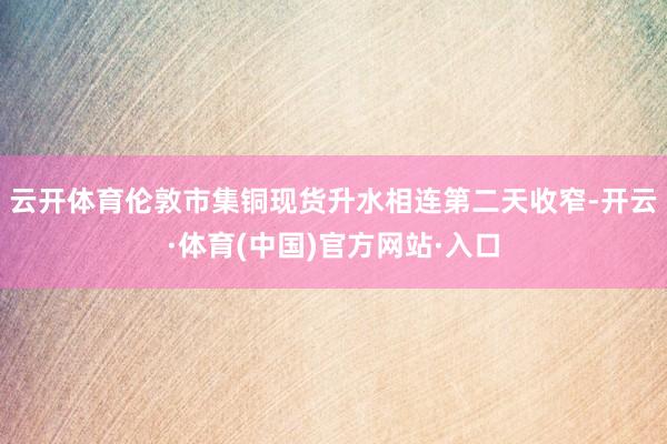 云开体育伦敦市集铜现货升水相连第二天收窄-开云·体育(中国)官方网站·入口