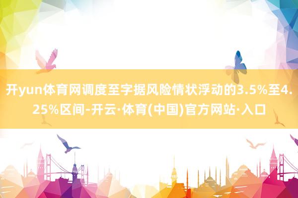 开yun体育网调度至字据风险情状浮动的3.5%至4.25%区间-开云·体育(中国)官方网站·入口