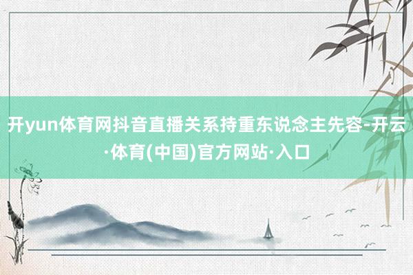 开yun体育网抖音直播关系持重东说念主先容-开云·体育(中国)官方网站·入口