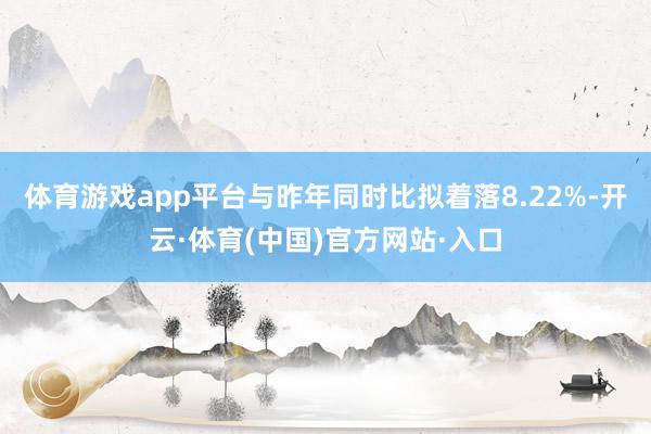 体育游戏app平台与昨年同时比拟着落8.22%-开云·体育(中国)官方网站·入口