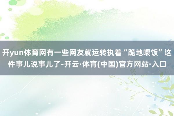 开yun体育网有一些网友就运转执着“跪地喂饭”这件事儿说事儿了-开云·体育(中国)官方网站·入口