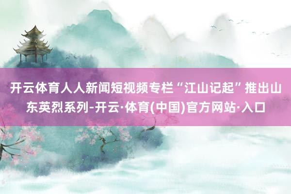 开云体育　　人人新闻短视频专栏“江山记起”推出山东英烈系列-开云·体育(中国)官方网站·入口