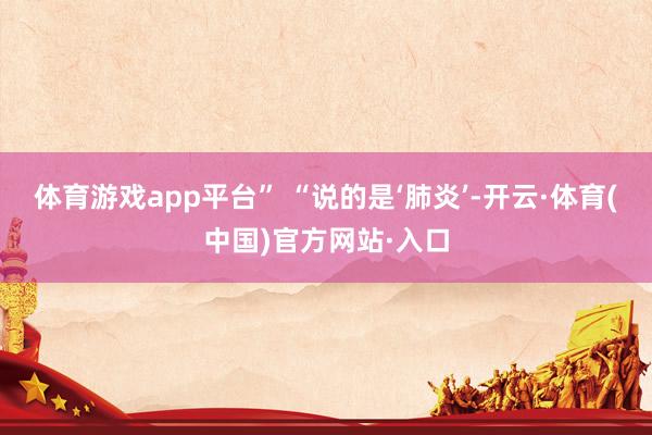 体育游戏app平台” “说的是‘肺炎’-开云·体育(中国)官方网站·入口