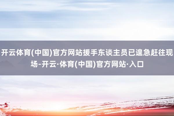 开云体育(中国)官方网站援手东谈主员已遑急赶往现场-开云·体育(中国)官方网站·入口