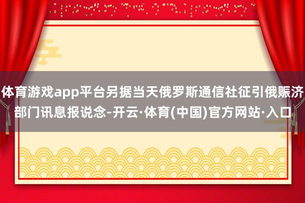 体育游戏app平台另据当天俄罗斯通信社征引俄赈济部门讯息报说念-开云·体育(中国)官方网站·入口